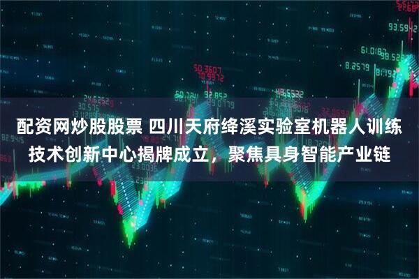 配资网炒股股票 四川天府绛溪实验室机器人训练技术创新中心揭牌成立，聚焦具身智能产业链