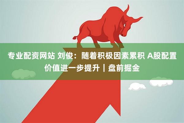 专业配资网站 刘俊：随着积极因素累积 A股配置价值进一步提升｜盘前掘金