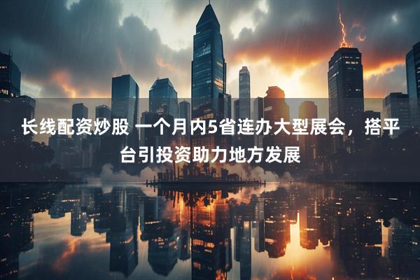 长线配资炒股 一个月内5省连办大型展会，搭平台引投资助力地方发展