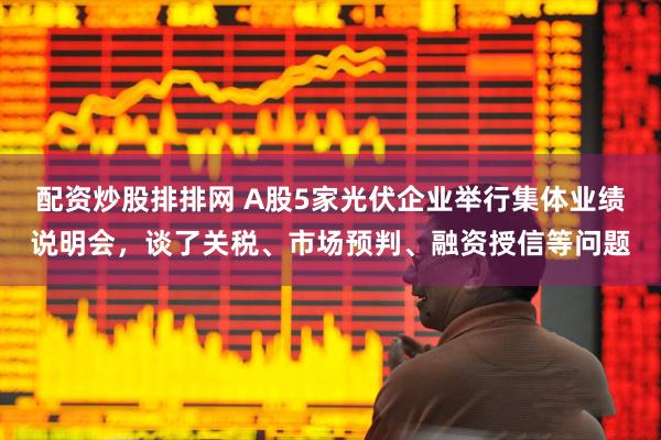 配资炒股排排网 A股5家光伏企业举行集体业绩说明会，谈了关税、市场预判、融资授信等问题