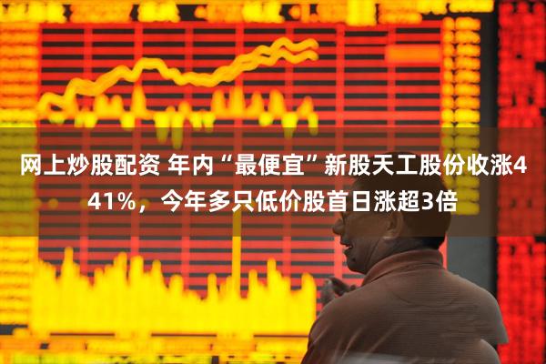 网上炒股配资 年内“最便宜”新股天工股份收涨441%，今年多只低价股首日涨超3倍