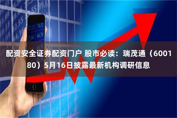 配资安全证券配资门户 股市必读：瑞茂通（600180）5月16日披露最新机构调研信息