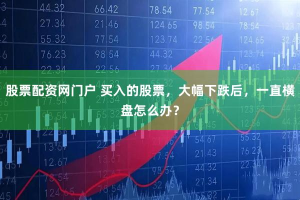 股票配资网门户 买入的股票，大幅下跌后，一直横盘怎么办？
