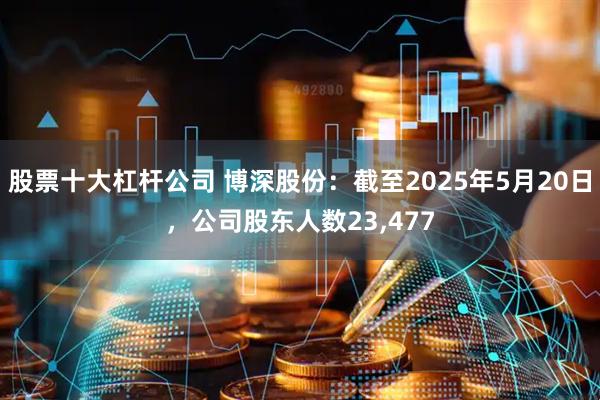 股票十大杠杆公司 博深股份：截至2025年5月20日，公司股东人数23,477
