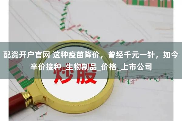 配资开户官网 这种疫苗降价，曾经千元一针，如今半价接种_生物制品_价格_上市公司