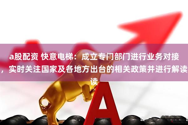 a股配资 快意电梯：成立专门部门进行业务对接，实时关注国家及各地方出台的相关政策并进行解读