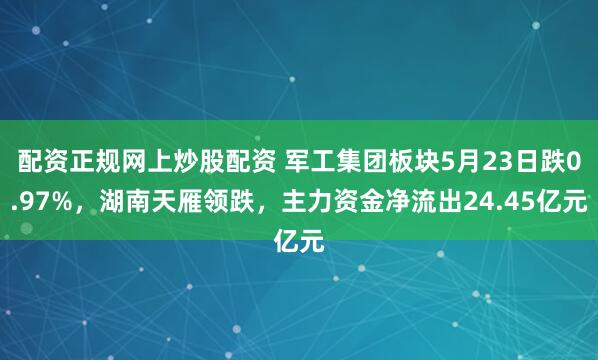 配资正规网上炒股配资 军工集团板块5月23日跌0.97%，湖南天雁领跌，主力资金净流出24.45亿元