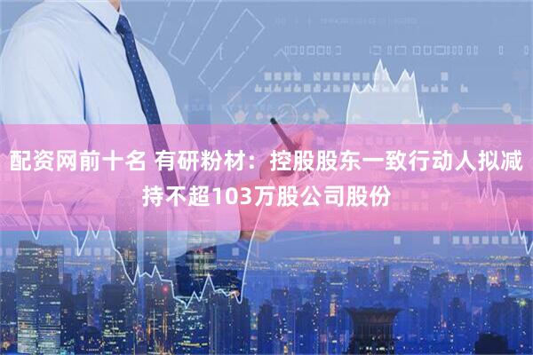 配资网前十名 有研粉材：控股股东一致行动人拟减持不超103万股公司股份