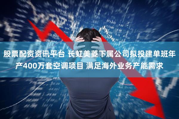 股票配资资讯平台 长虹美菱下属公司拟投建单班年产400万套空调项目 满足海外业务产能需求