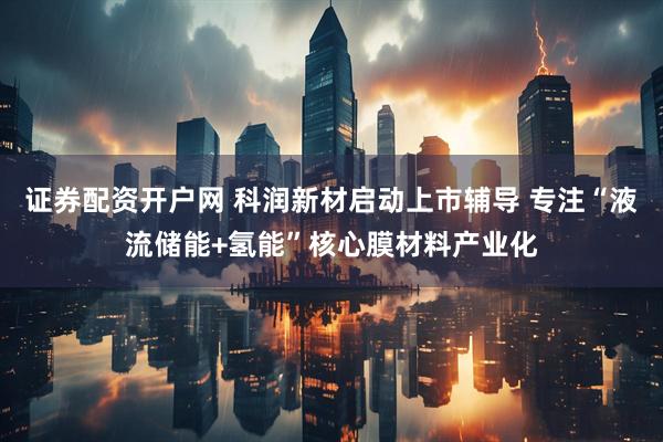 证券配资开户网 科润新材启动上市辅导 专注“液流储能+氢能”核心膜材料产业化