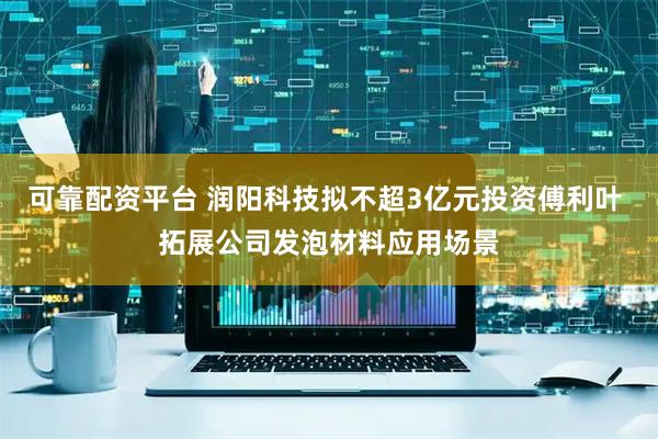 可靠配资平台 润阳科技拟不超3亿元投资傅利叶 拓展公司发泡材料应用场景