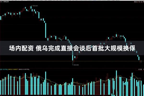 场内配资 俄乌完成直接会谈后首批大规模换俘