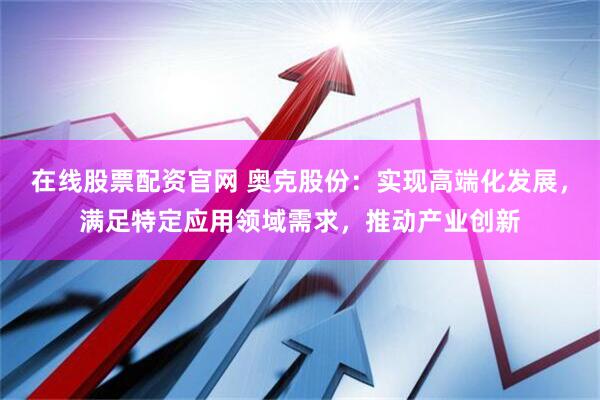 在线股票配资官网 奥克股份：实现高端化发展，满足特定应用领域需求，推动产业创新