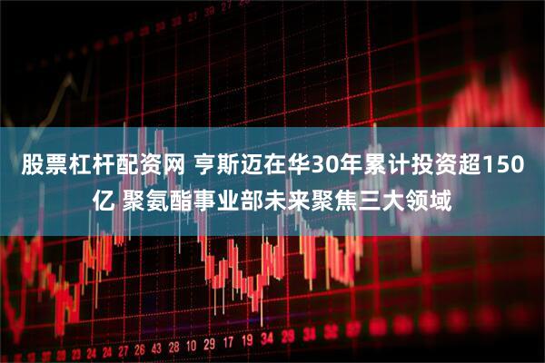 股票杠杆配资网 亨斯迈在华30年累计投资超150亿 聚氨酯事业部未来聚焦三大领域