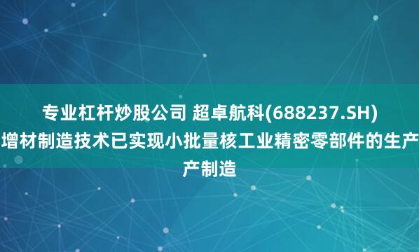 专业杠杆炒股公司 超卓航科(688237.SH)应用增材制造技术已实现小批量核工业精密零部件的生产制造