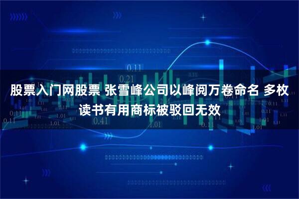 股票入门网股票 张雪峰公司以峰阅万卷命名 多枚读书有用商标被驳回无效
