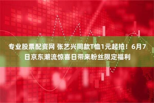 专业股票配资网 张艺兴同款T恤1元起拍！6月7日京东潮流惊喜日带来粉丝限定福利