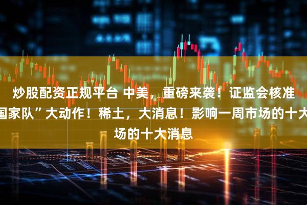 炒股配资正规平台 中美，重磅来袭！证监会核准，“国家队”大动作！稀土，大消息！影响一周市场的十大消息