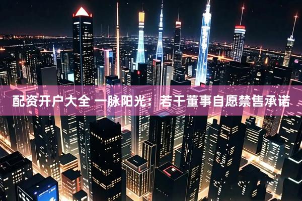 配资开户大全 一脉阳光：若干董事自愿禁售承诺