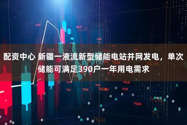 配资中心 新疆一液流新型储能电站并网发电，单次储能可满足390户一年用电需求