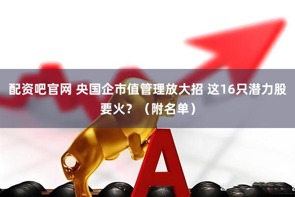 配资吧官网 央国企市值管理放大招 这16只潜力股要火？（附名单）