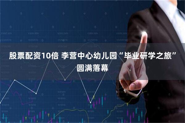 股票配资10倍 李营中心幼儿园“毕业研学之旅”圆满落幕