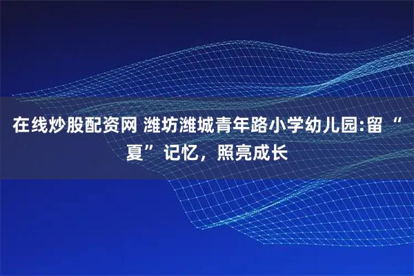 在线炒股配资网 潍坊潍城青年路小学幼儿园:留 “夏” 记忆，照亮成长