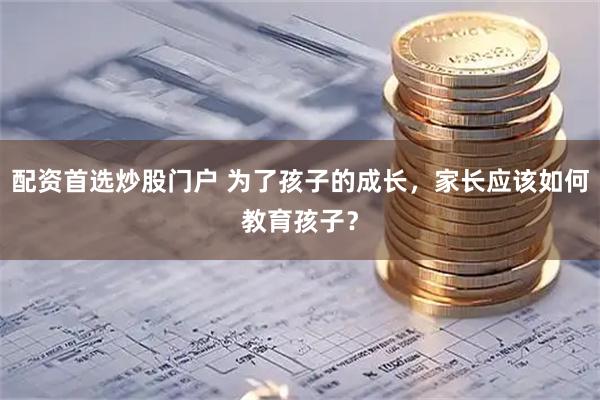 配资首选炒股门户 为了孩子的成长，家长应该如何教育孩子？