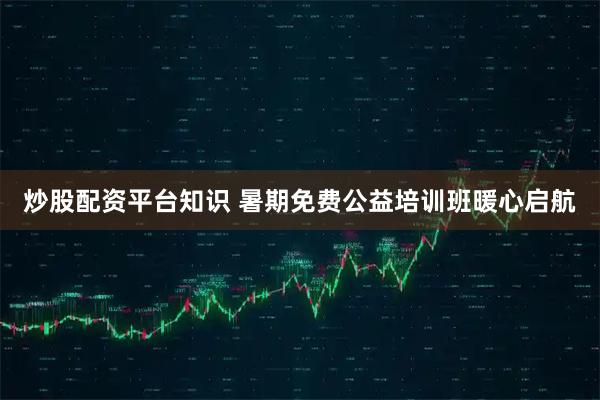 炒股配资平台知识 暑期免费公益培训班暖心启航
