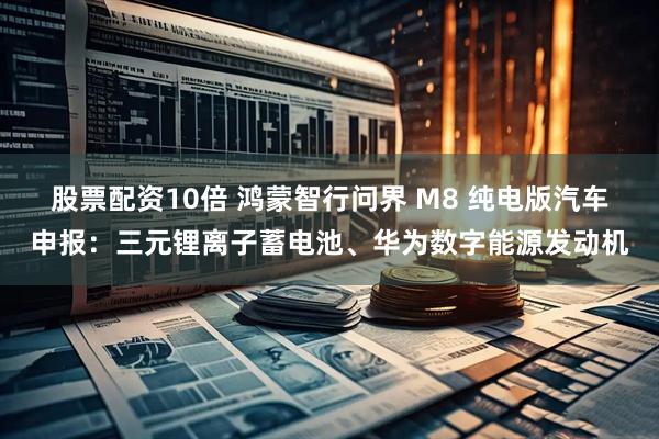 股票配资10倍 鸿蒙智行问界 M8 纯电版汽车申报：三元锂离子蓄电池、华为数字能源发动机