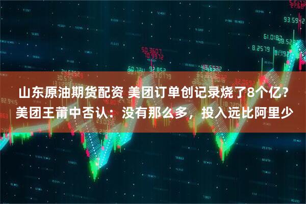 山东原油期货配资 美团订单创记录烧了8个亿？ 美团王莆中否认：没有那么多，投入远比阿里少