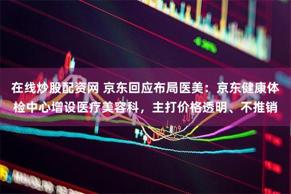 在线炒股配资网 京东回应布局医美：京东健康体检中心增设医疗美容科，主打价格透明、不推销