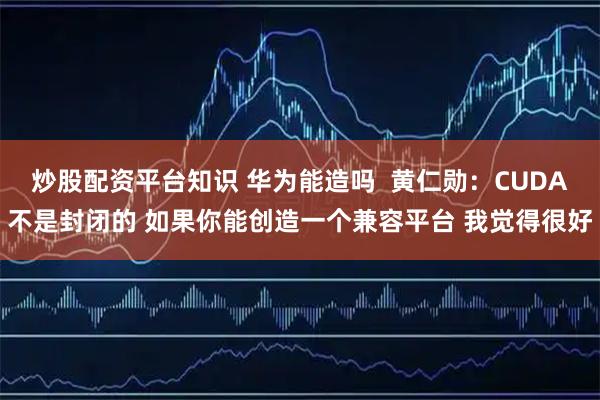 炒股配资平台知识 华为能造吗  黄仁勋：CUDA不是封闭的 如果你能创造一个兼容平台 我觉得很好