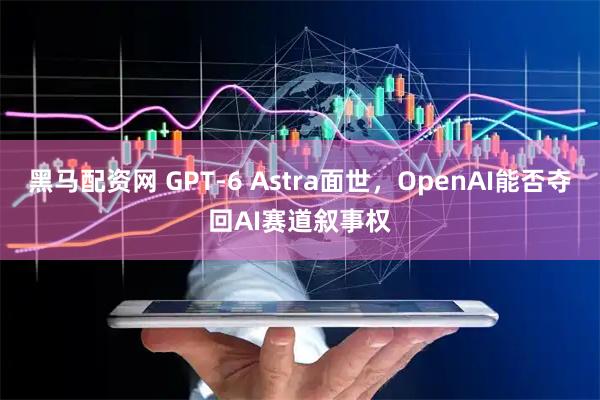 黑马配资网 GPT-6 Astra面世，OpenAI能否夺回AI赛道叙事权