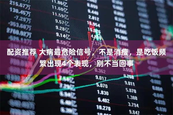 配资推荐 大病最危险信号，不是消瘦，是吃饭频繁出现4个表现，别不当回事